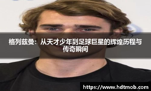 格列兹曼：从天才少年到足球巨星的辉煌历程与传奇瞬间